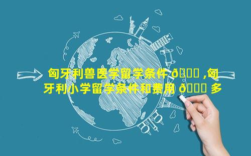 匈牙利兽医学留学条件 🐕 ,匈牙利小学留学条件和费用 🐎 多少